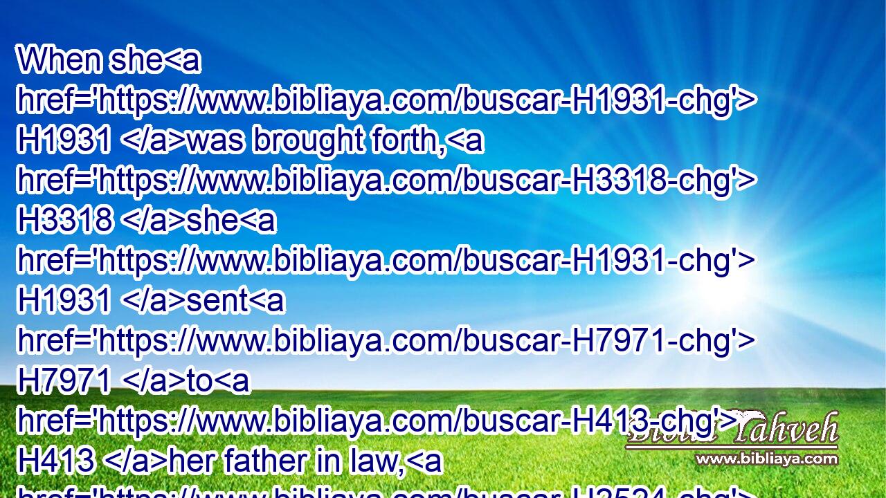 When she H1931 was brought forth, H3318 she H1931 sent H7971 to H413 her father in law, H2524 saying, H559 By the man, H376 whose H834 these H428 are, am I H595 with child: H2030 and she said, H559 Discern, H5234 I pray thee, H4994 whose H4310 are these, H428 the signet, H2858 and bracelets, H6616 and staff.H4294