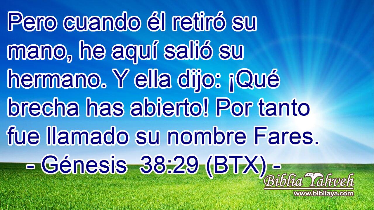 Pero cuando él retiró su mano, he aquí salió su hermano. Y ella dijo: ¡Qué brecha has abierto! Por tanto fue llamado su nombre Fares.