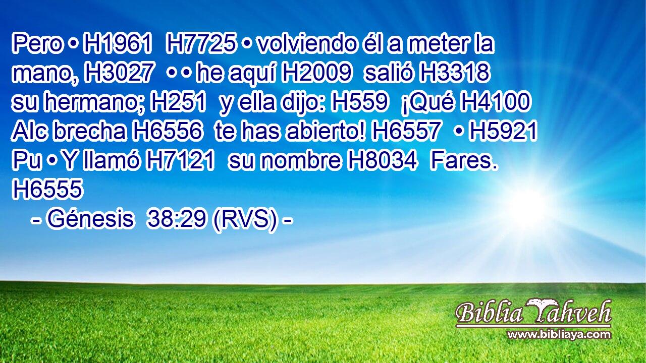 Pero • H1961  H7725 • volviendo él a meter la mano, H3027  • • he aquí H2009  salió H3318  su hermano; H251  y ella dijo: H559  ¡Qué H4100 AIc brecha H6556  te has abierto! H6557  • H5921 Pu • Y llamó H7121  su nombre H8034  Fares. H6555  