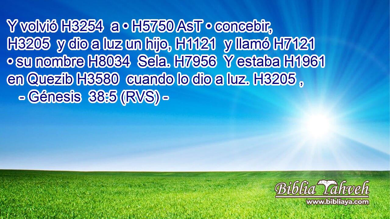 Y volvió H3254  a • H5750 AsT • concebir, H3205  y dio a luz un hijo, H1121  y llamó H7121  • su nombre H8034  Sela. H7956  Y estaba H1961  en Quezib H3580  cuando lo dio a luz. H3205 ,  