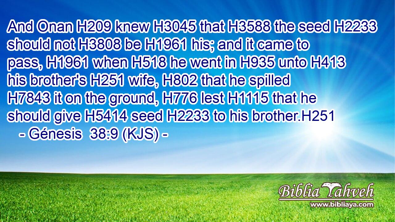 And Onan H209 knew H3045 that H3588 the seed H2233 should not H3808 be H1961 his; and it came to pass, H1961 when H518 he went in H935 unto H413 his brother's H251 wife, H802 that he spilled H7843 it on the ground, H776 lest H1115 that he should give H5414 seed H2233 to his brother.H251