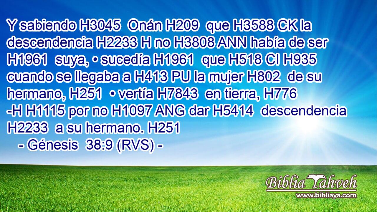 Y sabiendo H3045  Onán H209  que H3588 CK la descendencia H2233 H no H3808 ANN había de ser H1961  suya, • sucedía H1961  que H518 CI H935 cuando se llegaba a H413 PU la mujer H802  de su hermano, H251  • vertía H7843  en tierra, H776 -H H1115 por no H1097 ANG dar H5414  descendencia H2233  a su hermano. H251  