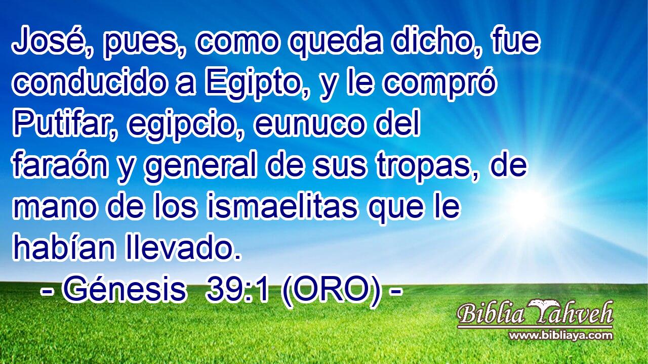  José, pues, como queda dicho, fue conducido a Egipto, y le compró Putifar, egipcio, eunuco del faraón y general de sus tropas, de mano de los ismaelitas que le habían llevado. 