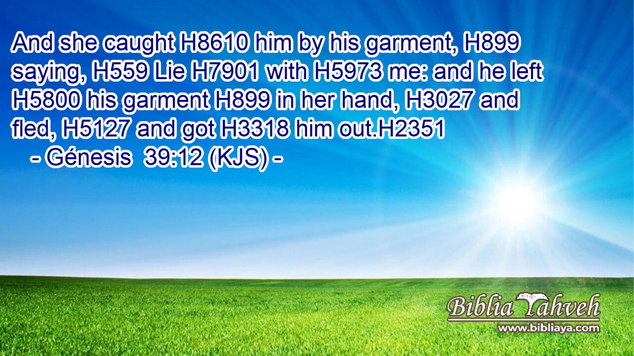 And she caught H8610 him by his garment, H899 saying, H559 Lie H7901 with H5973 me: and he left H5800 his garment H899 in her hand, H3027 and fled, H5127 and got H3318 him out.H2351