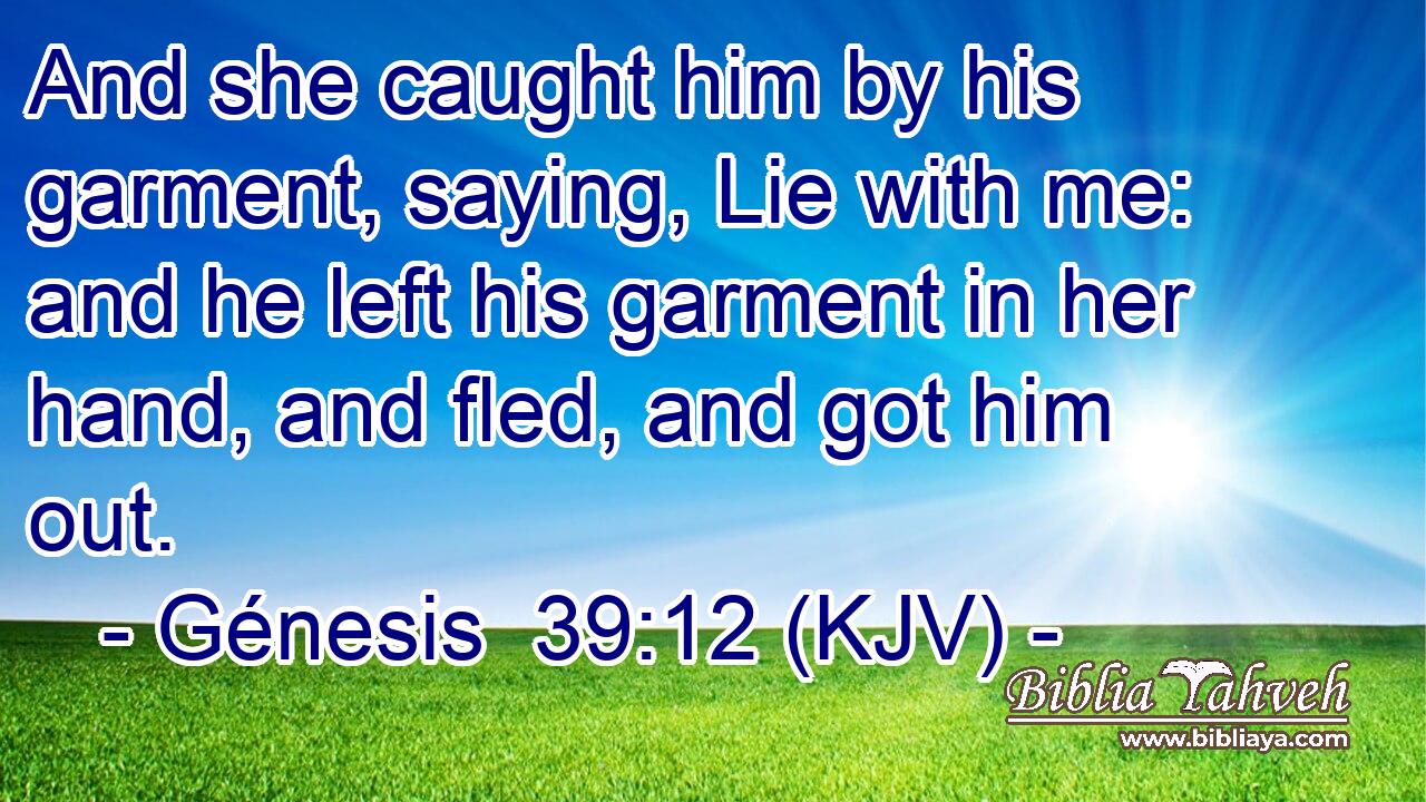 And she caught him by his garment, saying, Lie with me: and he left his garment in her hand, and fled, and got him out.
