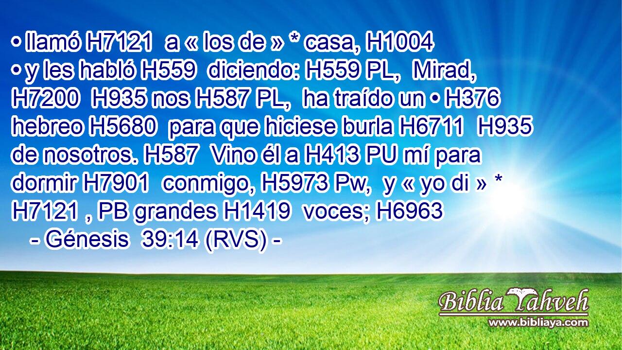 • llamó H7121  a « los de » * casa, H1004  • y les habló H559  diciendo: H559 PL,  Mirad, H7200  H935 nos H587 PL,  ha traído un • H376  hebreo H5680  para que hiciese burla H6711  H935 de nosotros. H587  Vino él a H413 PU mí para dormir H7901  conmigo, H5973 Pw,  y « yo di » * H7121 , PB grandes H1419  voces; H6963  