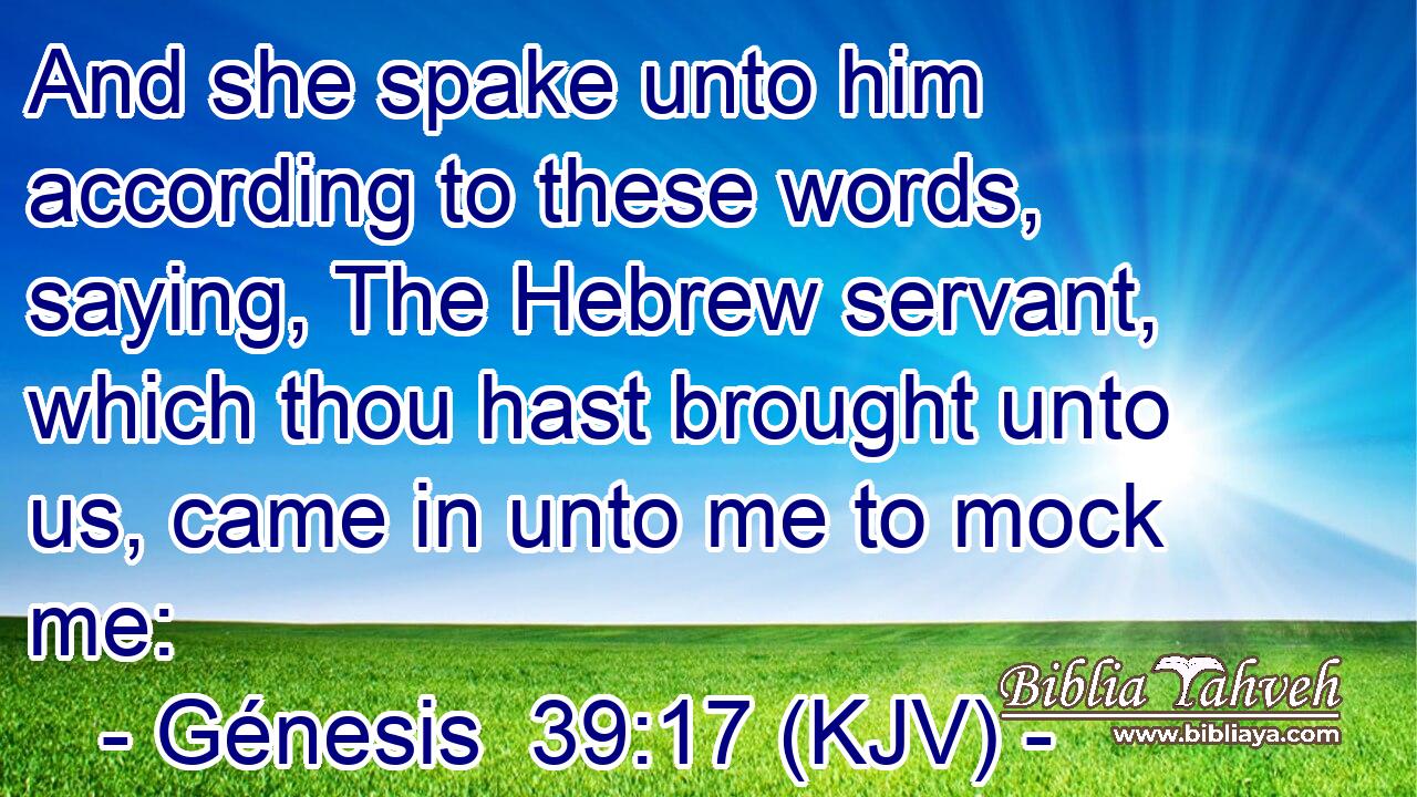 And she spake unto him according to these words, saying, The Hebrew servant, which thou hast brought unto us, came in unto me to mock me: