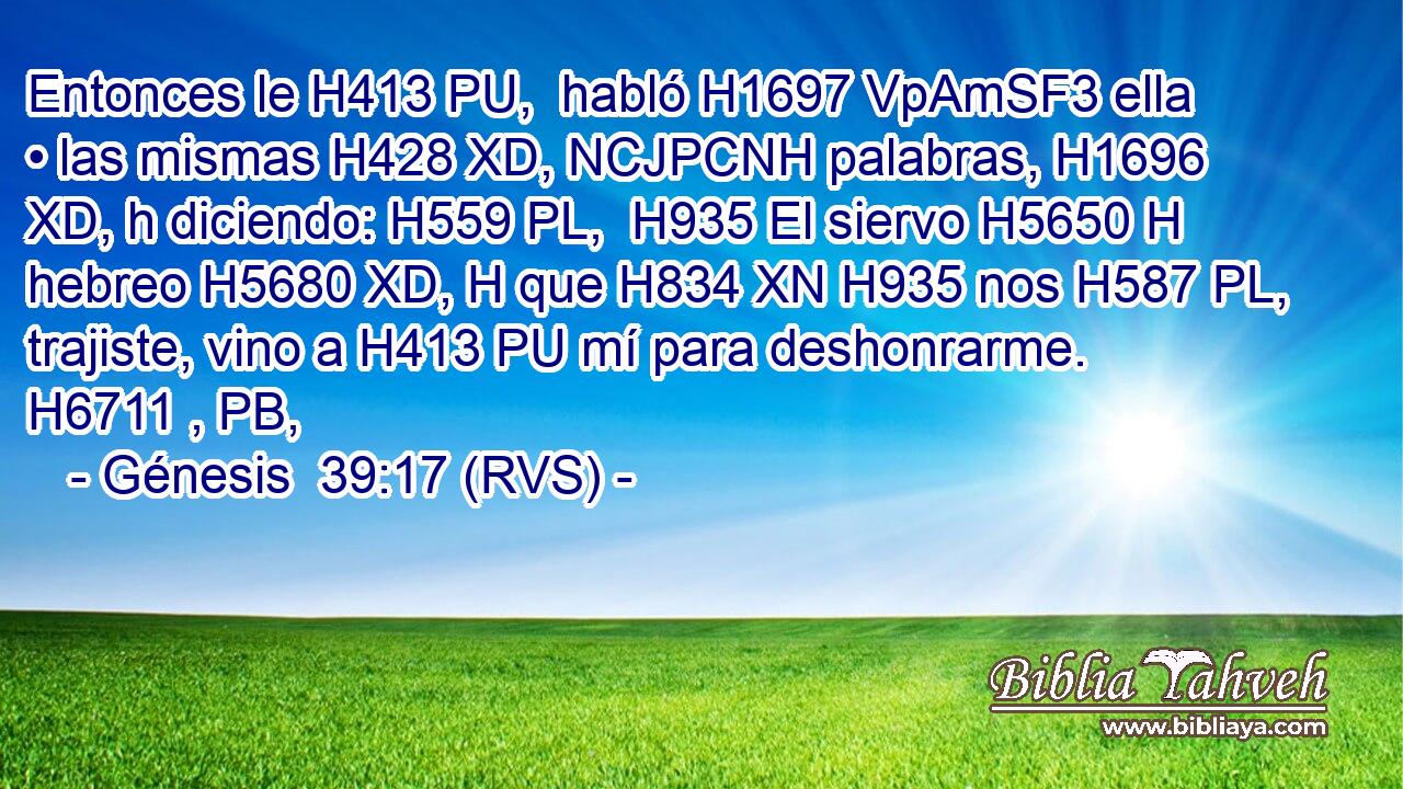Entonces le H413 PU,  habló H1697 VpAmSF3 ella • las mismas H428 XD, NCJPCNH palabras, H1696 XD, h diciendo: H559 PL,  H935 El siervo H5650 H hebreo H5680 XD, H que H834 XN H935 nos H587 PL,  trajiste, vino a H413 PU mí para deshonrarme. H6711 , PB,  