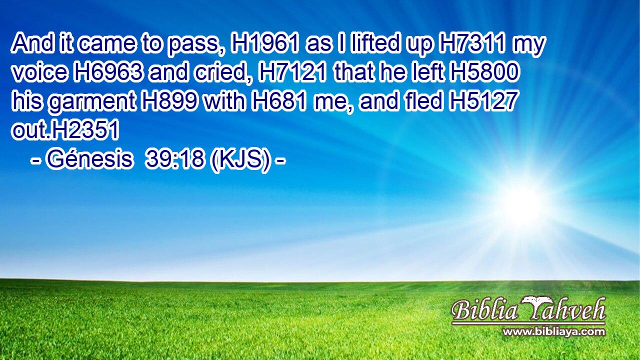 And it came to pass, H1961 as I lifted up H7311 my voice H6963 and cried, H7121 that he left H5800 his garment H899 with H681 me, and fled H5127 out.H2351