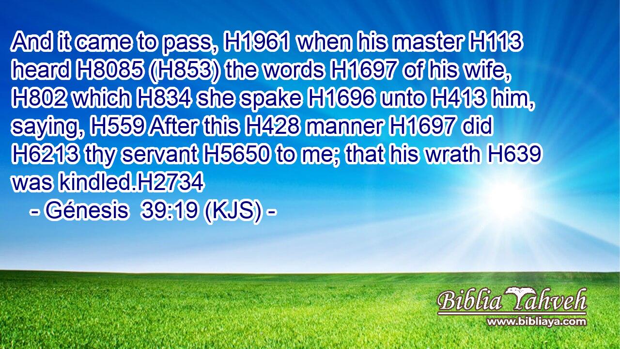 And it came to pass, H1961 when his master H113 heard H8085 (H853) the words H1697 of his wife, H802 which H834 she spake H1696 unto H413 him, saying, H559 After this H428 manner H1697 did H6213 thy servant H5650 to me; that his wrath H639 was kindled.H2734