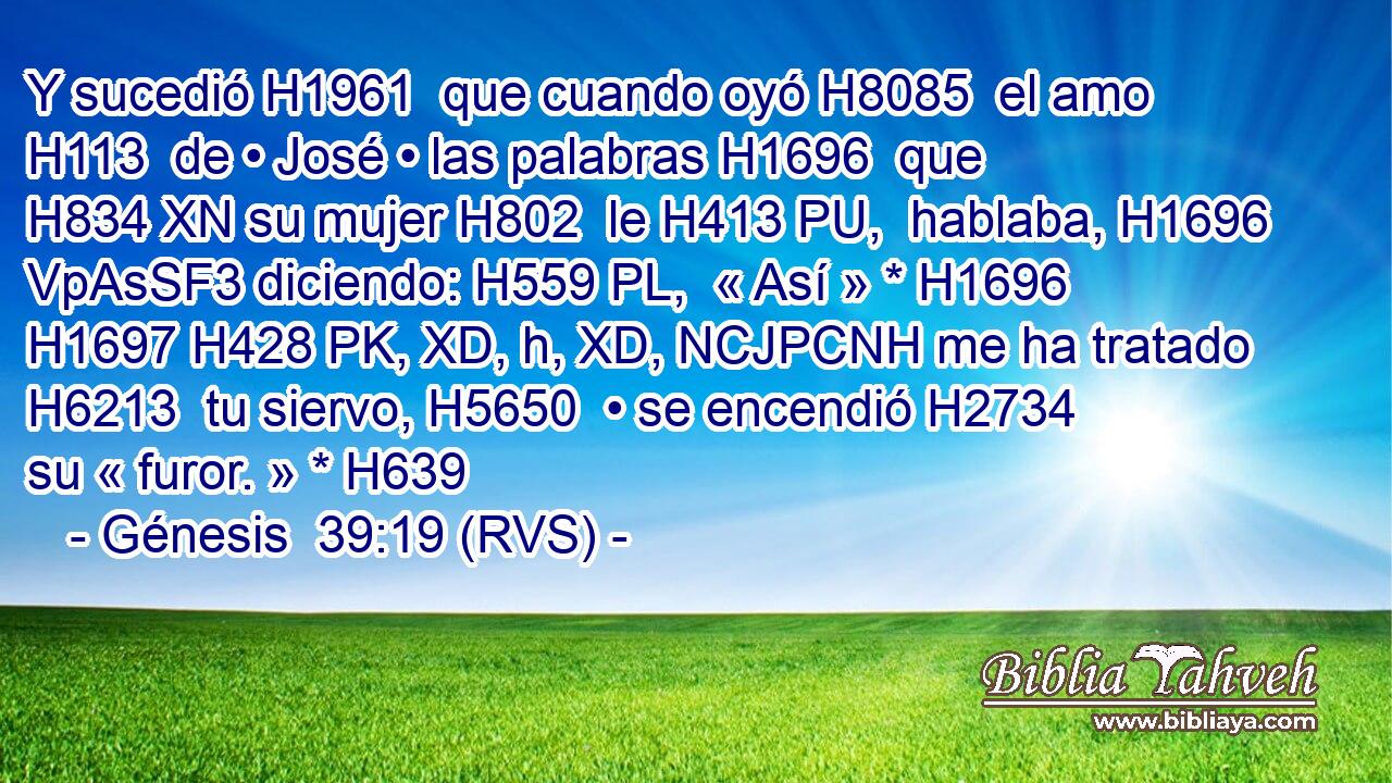 Y sucedió H1961  que cuando oyó H8085  el amo H113  de • José • las palabras H1696  que H834 XN su mujer H802  le H413 PU,  hablaba, H1696 VpAsSF3 diciendo: H559 PL,  « Así » * H1696 H1697 H428 PK, XD, h, XD, NCJPCNH me ha tratado H6213  tu siervo, H5650  • se encendió H2734  su « furor. » * H639  