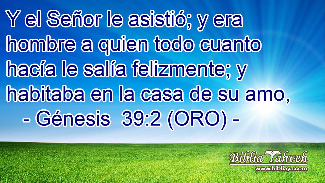  Y el Señor le asistió; y era hombre a quien todo cuanto hacía le salía felizmente; y habitaba en la casa de su amo, 