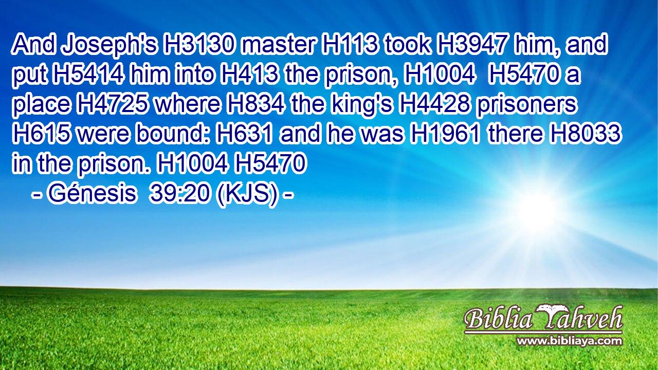 And Joseph's H3130 master H113 took H3947 him, and put H5414 him into H413 the prison, H1004  H5470 a place H4725 where H834 the king's H4428 prisoners H615 were bound: H631 and he was H1961 there H8033 in the prison. H1004 H5470