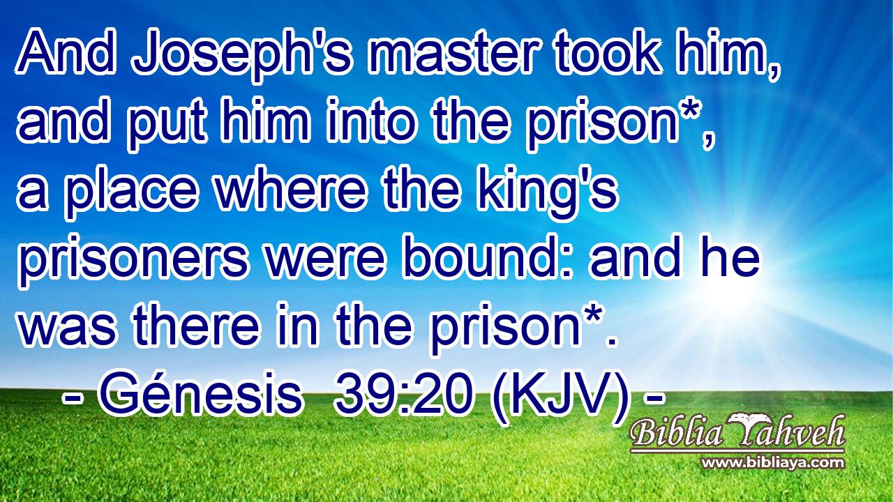 And Joseph's master took him, and put him into the prison*, a place where the king's prisoners were bound: and he was there in the prison*.