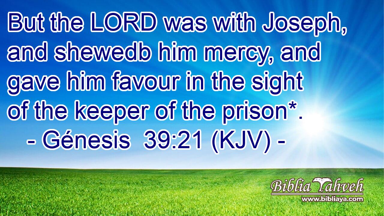 But the LORD was with Joseph, and shewedb him mercy, and gave him favour in the sight of the keeper of the prison*.