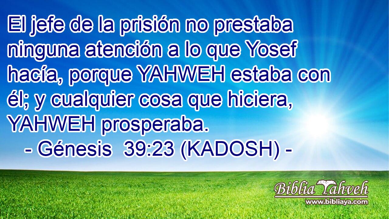  El jefe de la prisión no prestaba ninguna atención a lo que Yosef hacía, porque YAHWEH estaba con él; y cualquier cosa que hiciera, YAHWEH prosperaba. 