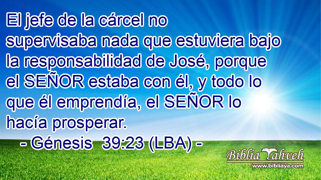 El jefe de la cárcel no supervisaba nada que estuviera bajo la responsabilidad de José, porque el SEÑOR estaba con él, y todo lo que él emprendía, el SEÑOR lo hacía prosperar.