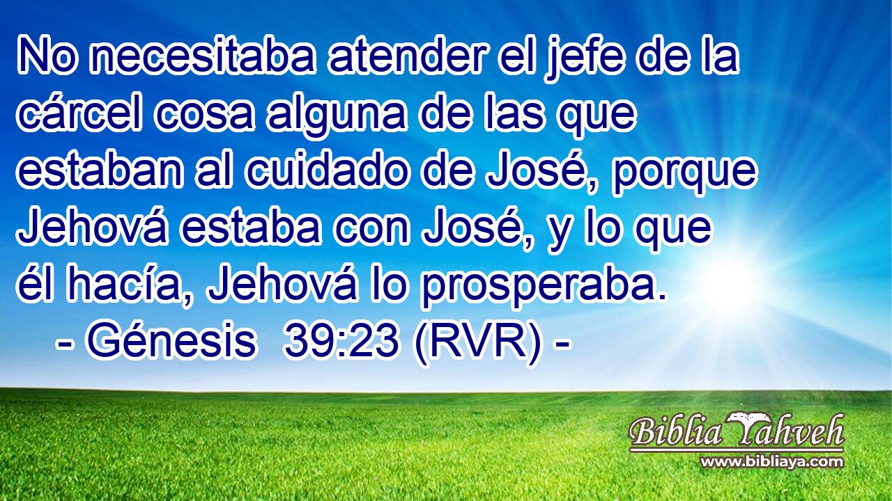 No necesitaba atender el jefe de la cárcel cosa alguna de las que estaban al cuidado de José, porque Jehová estaba con José, y lo que él hacía, Jehová lo prosperaba.