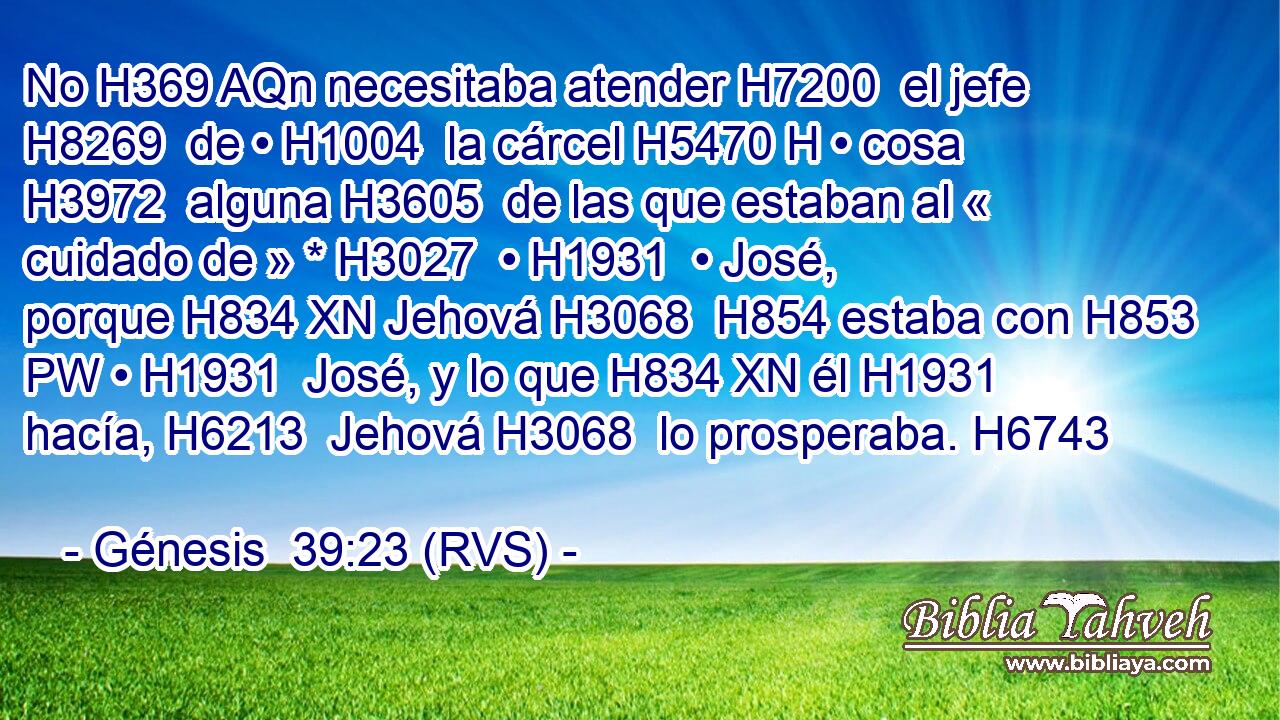 No H369 AQn necesitaba atender H7200  el jefe H8269  de • H1004  la cárcel H5470 H • cosa H3972  alguna H3605  de las que estaban al « cuidado de » * H3027  • H1931  • José, porque H834 XN Jehová H3068  H854 estaba con H853 PW • H1931  José, y lo que H834 XN él H1931  hacía, H6213  Jehová H3068  lo prosperaba. H6743  