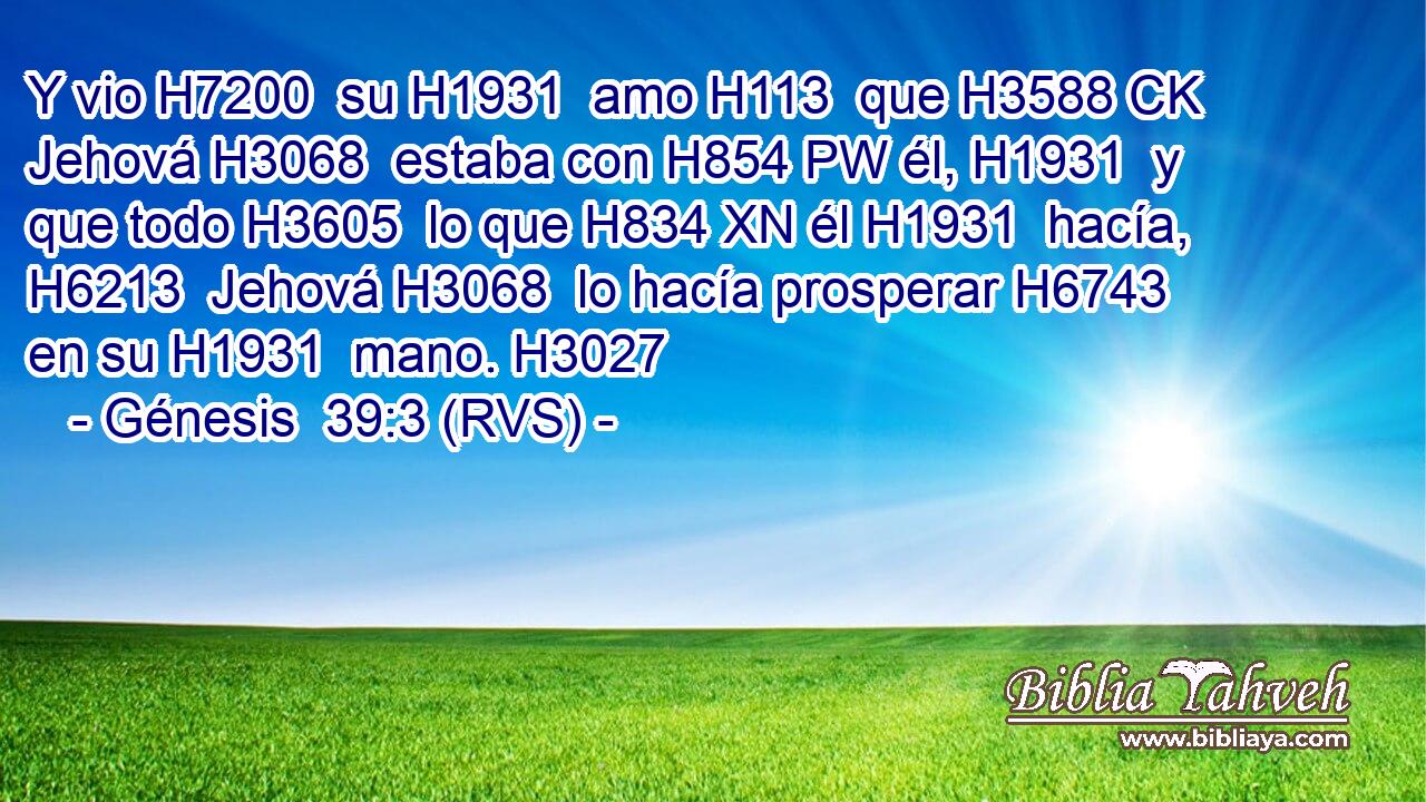 Y vio H7200  su H1931  amo H113  que H3588 CK Jehová H3068  estaba con H854 PW él, H1931  y que todo H3605  lo que H834 XN él H1931  hacía, H6213  Jehová H3068  lo hacía prosperar H6743  en su H1931  mano. H3027  