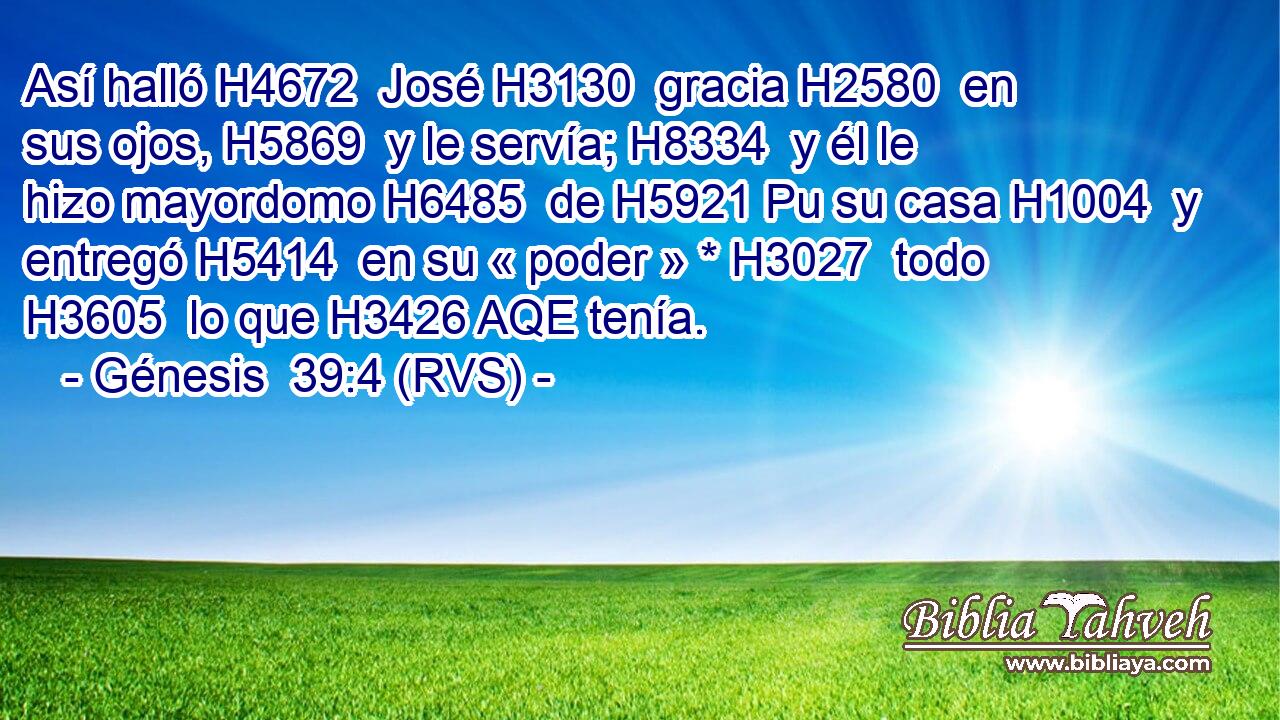 Así halló H4672  José H3130  gracia H2580  en sus ojos, H5869  y le servía; H8334  y él le hizo mayordomo H6485  de H5921 Pu su casa H1004  y entregó H5414  en su « poder » * H3027  todo H3605  lo que H3426 AQE tenía. 