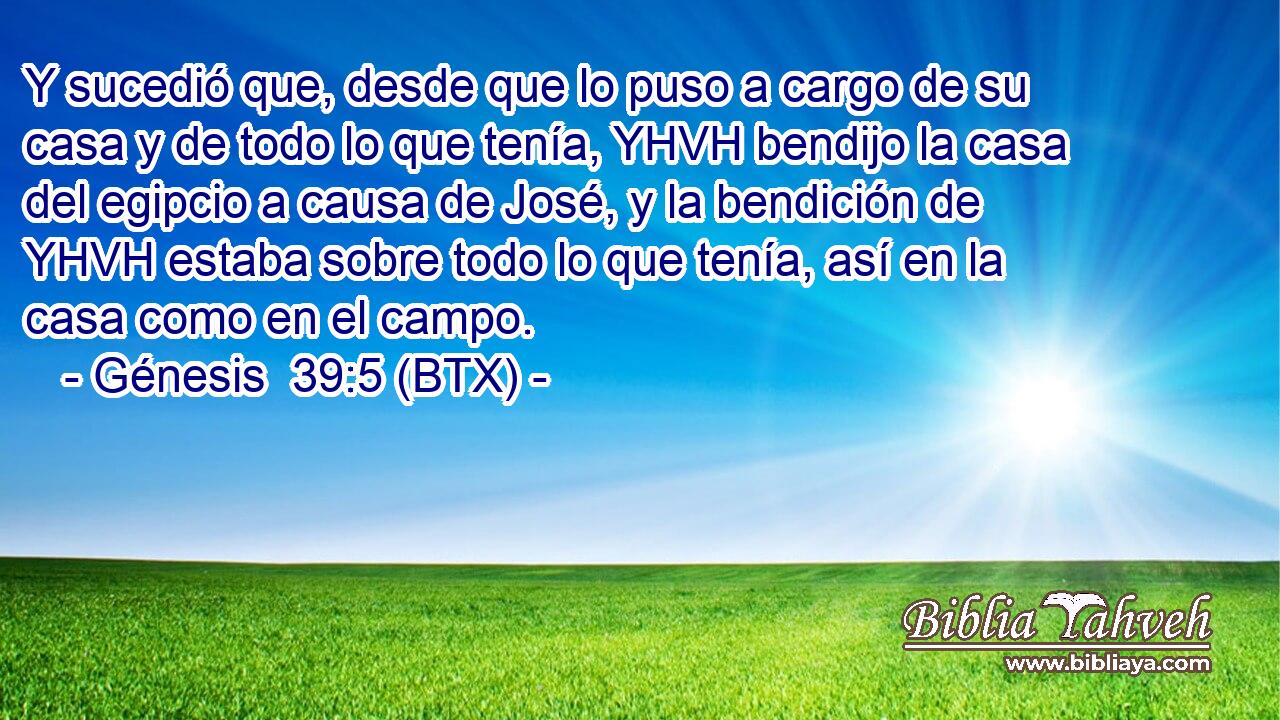 Y sucedió que, desde que lo puso a cargo de su casa y de todo lo que tenía, YHVH bendijo la casa del egipcio a causa de José, y la bendición de YHVH estaba sobre todo lo que tenía, así en la casa como en el campo.
