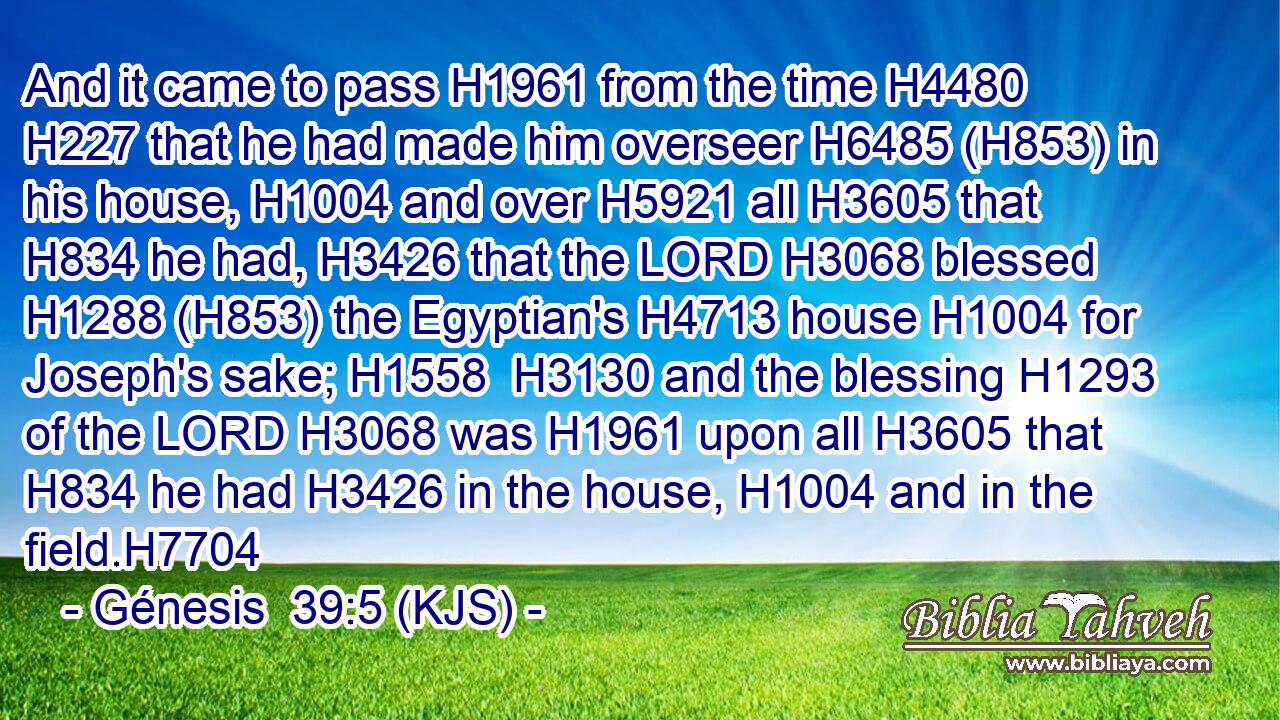 And it came to pass H1961 from the time H4480  H227 that he had made him overseer H6485 (H853) in his house, H1004 and over H5921 all H3605 that H834 he had, H3426 that the LORD H3068 blessed H1288 (H853) the Egyptian's H4713 house H1004 for Joseph's sake; H1558  H3130 and the blessing H1293 of the LORD H3068 was H1961 upon all H3605 that H834 he had H3426 in the house, H1004 and in the field.H7704