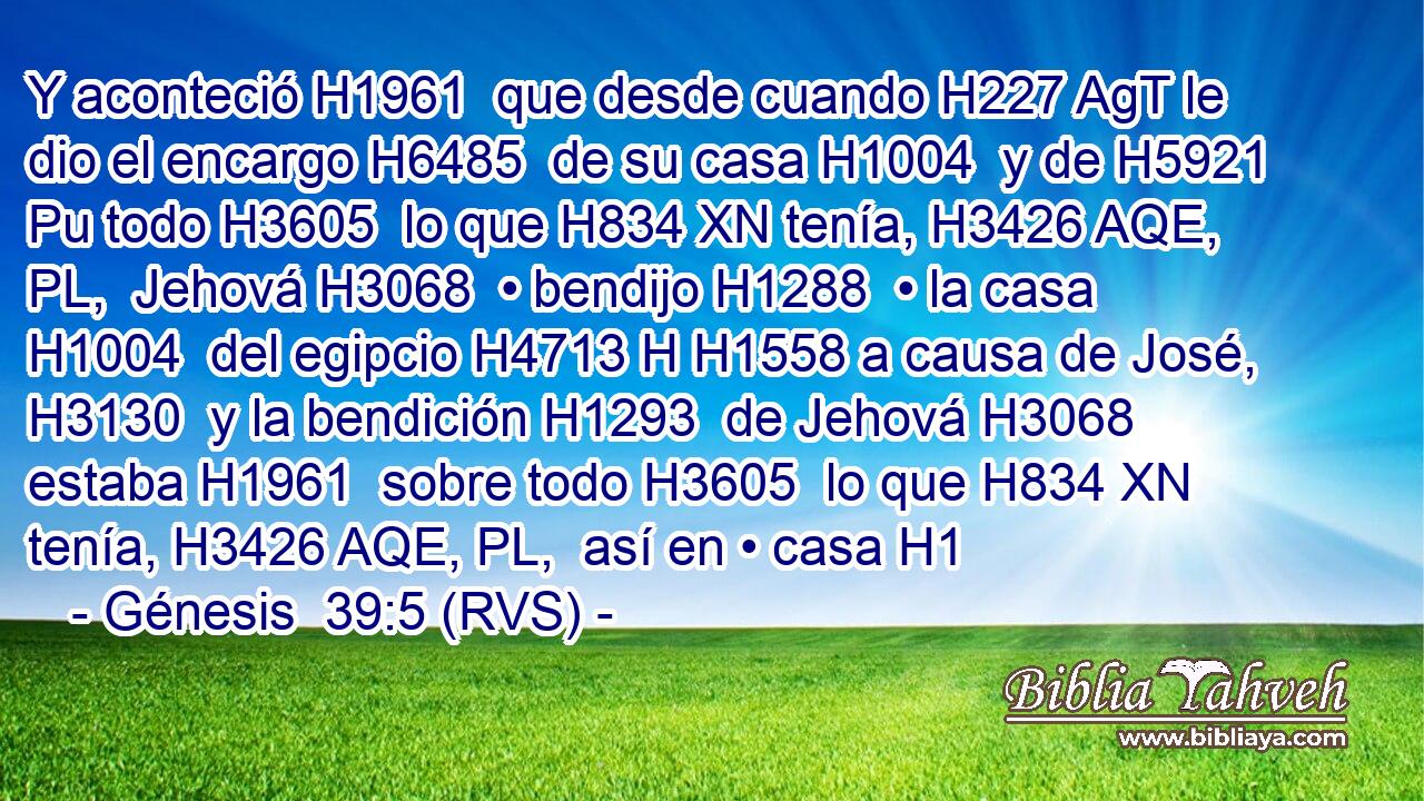Y aconteció H1961  que desde cuando H227 AgT le dio el encargo H6485  de su casa H1004  y de H5921 Pu todo H3605  lo que H834 XN tenía, H3426 AQE, PL,  Jehová H3068  • bendijo H1288  • la casa H1004  del egipcio H4713 H H1558 a causa de José, H3130  y la bendición H1293  de Jehová H3068  estaba H1961  sobre todo H3605  lo que H834 XN tenía, H3426 AQE, PL,  así en • casa H1