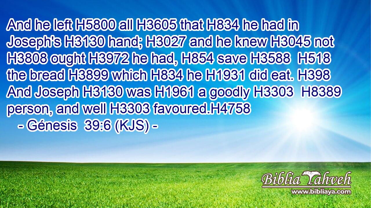 And he left H5800 all H3605 that H834 he had in Joseph's H3130 hand; H3027 and he knew H3045 not H3808 ought H3972 he had, H854 save H3588  H518 the bread H3899 which H834 he H1931 did eat. H398 And Joseph H3130 was H1961 a goodly H3303  H8389 person, and well H3303 favoured.H4758