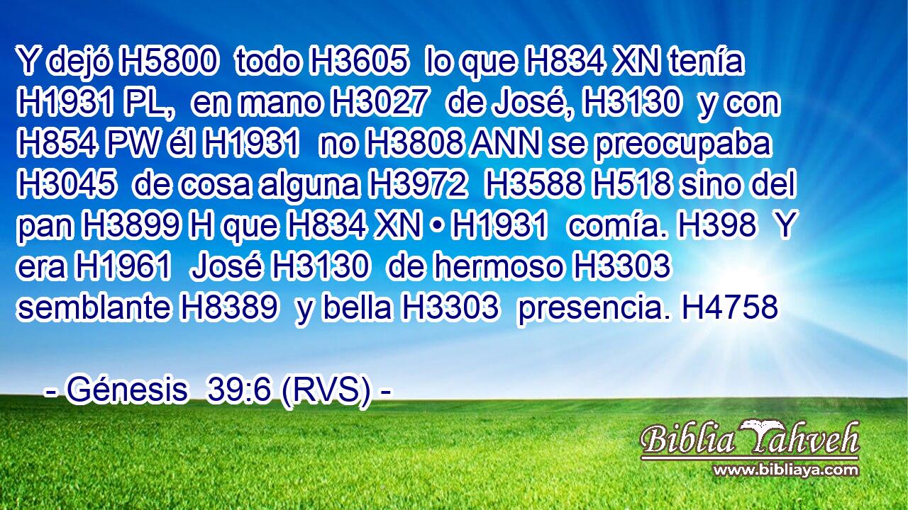 Y dejó H5800  todo H3605  lo que H834 XN tenía H1931 PL,  en mano H3027  de José, H3130  y con H854 PW él H1931  no H3808 ANN se preocupaba H3045  de cosa alguna H3972  H3588 H518 sino del pan H3899 H que H834 XN • H1931  comía. H398  Y era H1961  José H3130  de hermoso H3303  semblante H8389  y bella H3303  presencia. H4758  