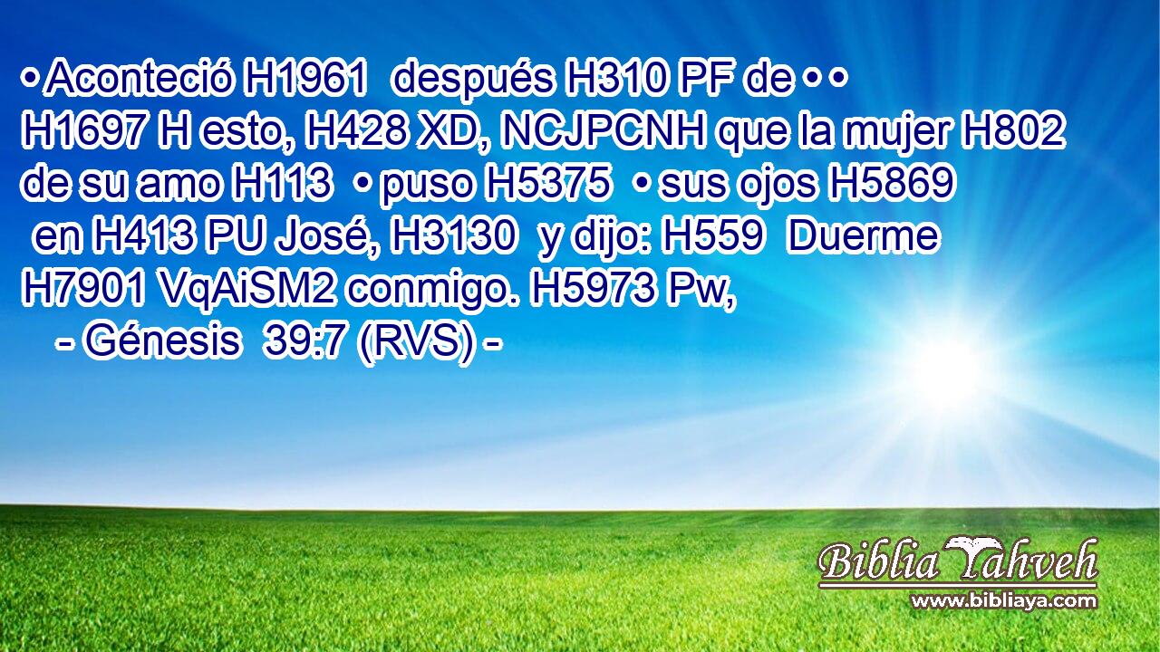 • Aconteció H1961  después H310 PF de • • H1697 H esto, H428 XD, NCJPCNH que la mujer H802  de su amo H113  • puso H5375  • sus ojos H5869  en H413 PU José, H3130  y dijo: H559  Duerme H7901 VqAiSM2 conmigo. H5973 Pw,  