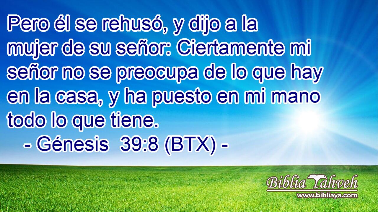 Pero él se rehusó, y dijo a la mujer de su señor: Ciertamente mi señor no se preocupa de lo que hay en la casa, y ha puesto en mi mano todo lo que tiene.