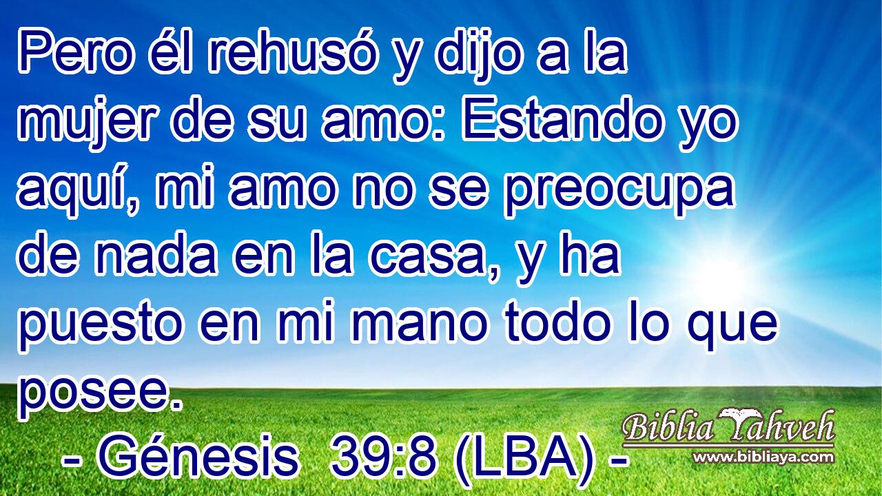 Pero él rehusó y dijo a la mujer de su amo: Estando yo aquí, mi amo no se preocupa de nada en la casa, y ha puesto en mi mano todo lo que posee.