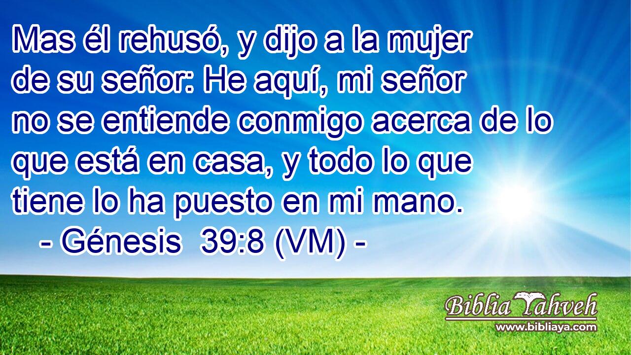  Mas él rehusó, y dijo a la mujer de su señor: He aquí, mi señor no se entiende conmigo acerca de lo que está en casa, y todo lo que tiene lo ha puesto en mi mano. 