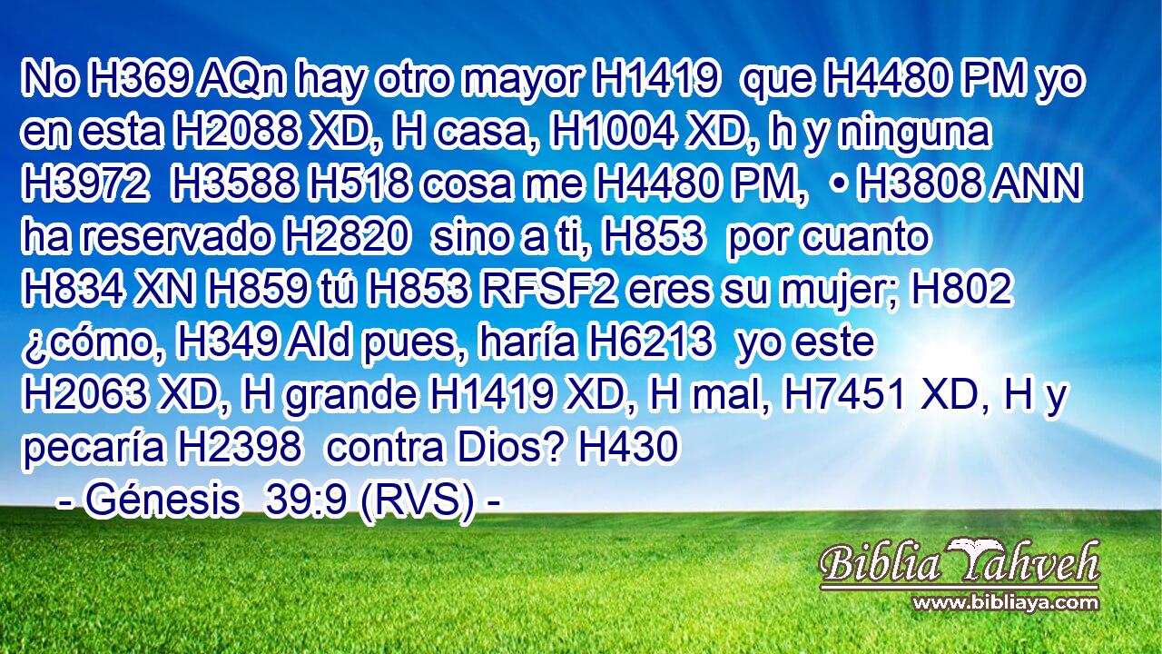 No H369 AQn hay otro mayor H1419  que H4480 PM yo en esta H2088 XD, H casa, H1004 XD, h y ninguna H3972  H3588 H518 cosa me H4480 PM,  • H3808 ANN ha reservado H2820  sino a ti, H853  por cuanto H834 XN H859 tú H853 RFSF2 eres su mujer; H802  ¿cómo, H349 AId pues, haría H6213  yo este H2063 XD, H grande H1419 XD, H mal, H7451 XD, H y pecaría H2398  contra Dios? H430  