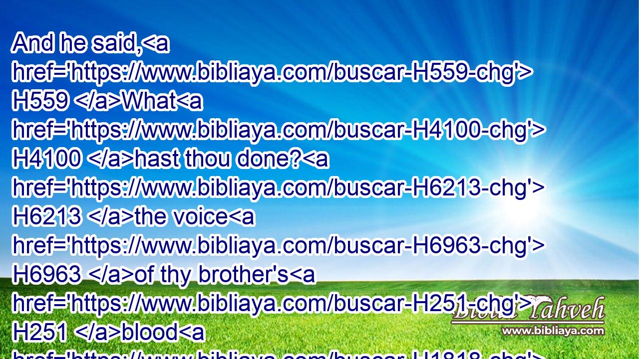 And he said, H559 What H4100 hast thou done? H6213 the voice H6963 of thy brother's H251 blood H1818 crieth H6817 unto H413 me from H4480 the ground.H127