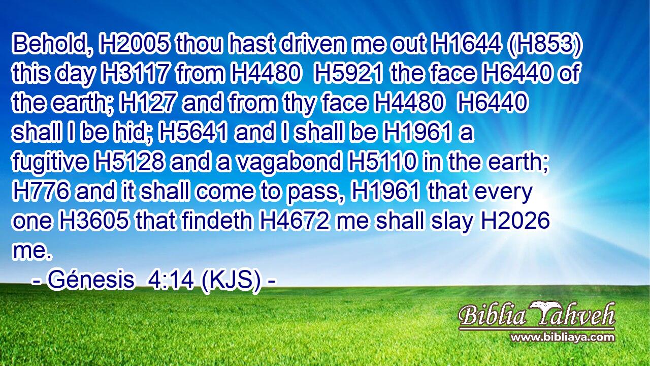 Behold, H2005 thou hast driven me out H1644 (H853) this day H3117 from H4480  H5921 the face H6440 of the earth; H127 and from thy face H4480  H6440 shall I be hid; H5641 and I shall be H1961 a fugitive H5128 and a vagabond H5110 in the earth; H776 and it shall come to pass, H1961 that every one H3605 that findeth H4672 me shall slay H2026 me.