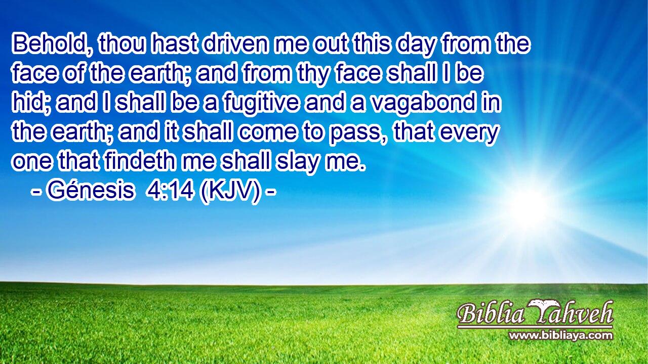 Behold, thou hast driven me out this day from the face of the earth; and from thy face shall I be hid; and I shall be a fugitive and a vagabond in the earth; and it shall come to pass, that every one that findeth me shall slay me.