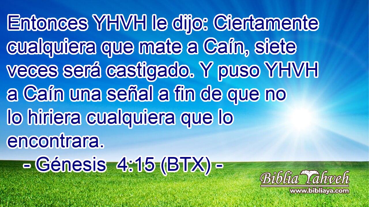 Entonces YHVH le dijo: Ciertamente cualquiera que mate a Caín, siete veces será castigado. Y puso YHVH a Caín una señal a fin de que no lo hiriera cualquiera que lo encontrara.