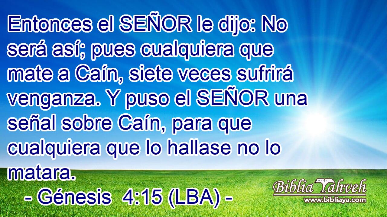 Entonces el SEÑOR le dijo: No será así; pues cualquiera que mate a Caín, siete veces sufrirá venganza. Y puso el SEÑOR una señal sobre Caín, para que cualquiera que lo hallase no lo matara.