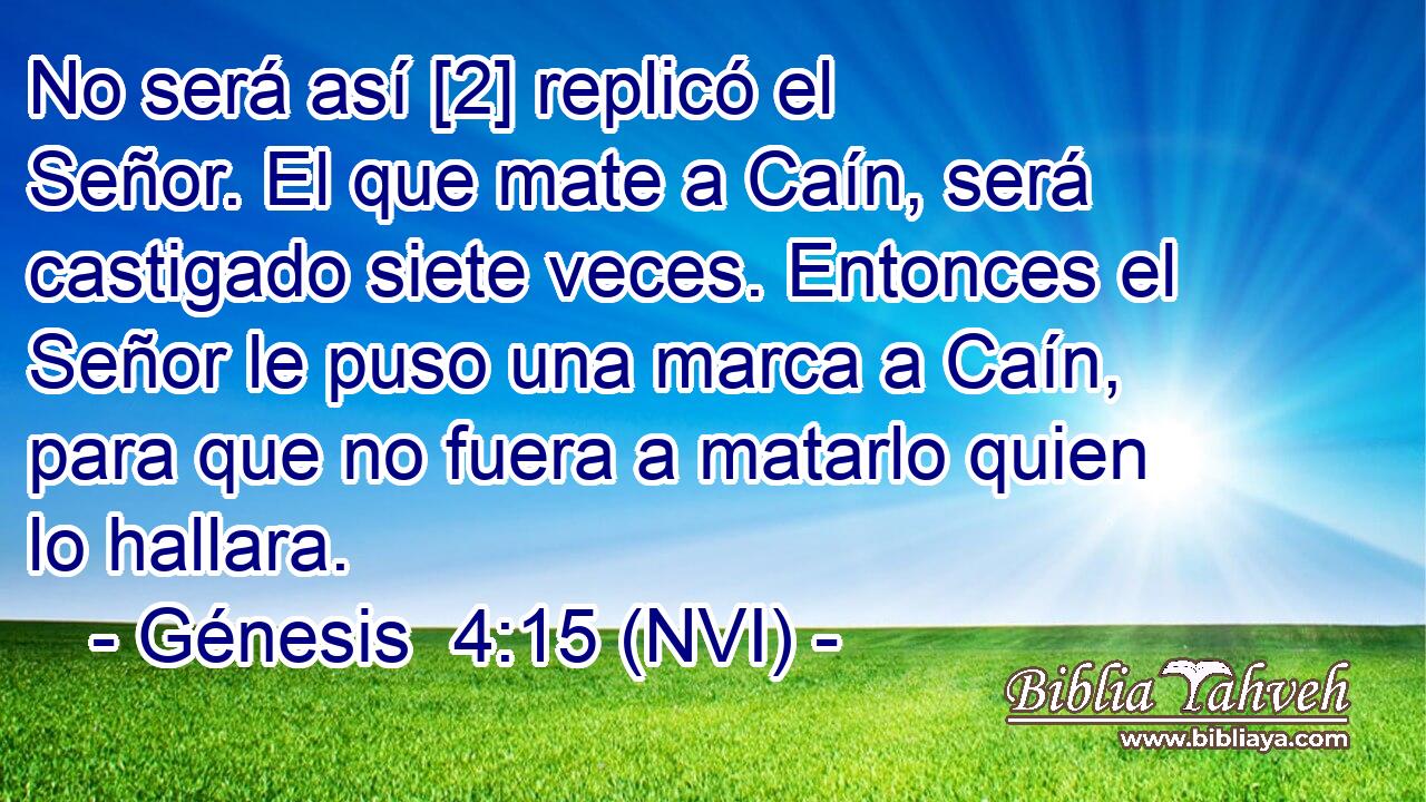  No será así [2] replicó el Señor. El que mate a Caín, será castigado siete veces. Entonces el Señor le puso una marca a Caín, para que no fuera a matarlo quien lo hallara. 