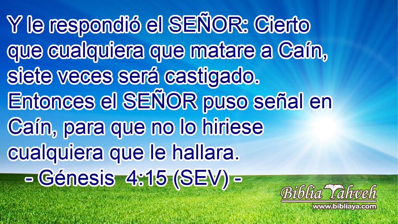 Y le respondió el SEÑOR: Cierto que cualquiera que matare a Caín, siete veces será castigado. Entonces el SEÑOR puso señal en Caín, para que no lo hiriese cualquiera que le hallara.