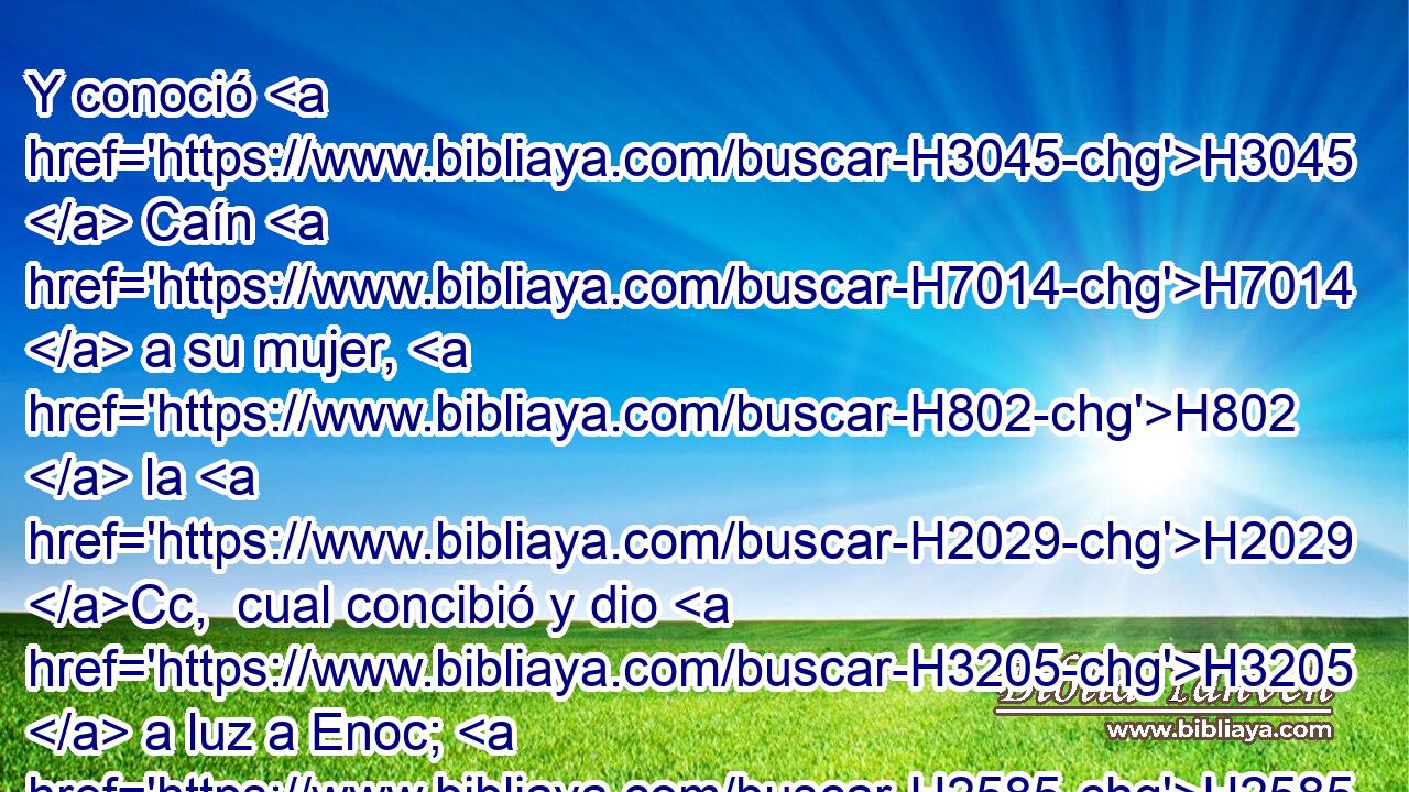 Y conoció H3045  Caín H7014  a su mujer, H802  la H2029 Cc,  cual concibió y dio H3205  a luz a Enoc; H2585  y H1961 H1129 Cc, ,  edificó una ciudad, H5892  y llamó H7121  el H8034  nombre de la ciudad H5892 H del H8034 PK,  nombre de su hijo, H1121  Enoc. H2585  