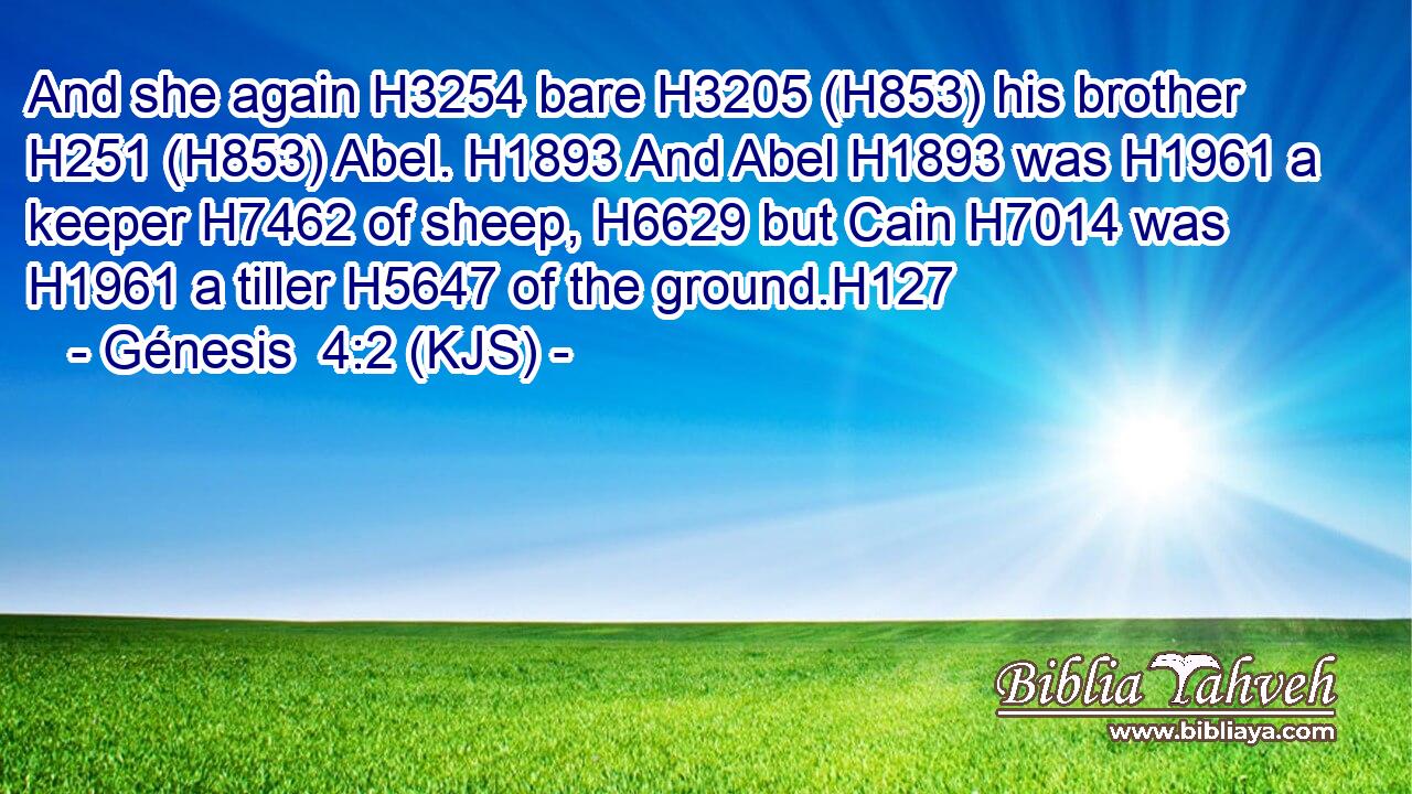 And she again H3254 bare H3205 (H853) his brother H251 (H853) Abel. H1893 And Abel H1893 was H1961 a keeper H7462 of sheep, H6629 but Cain H7014 was H1961 a tiller H5647 of the ground.H127