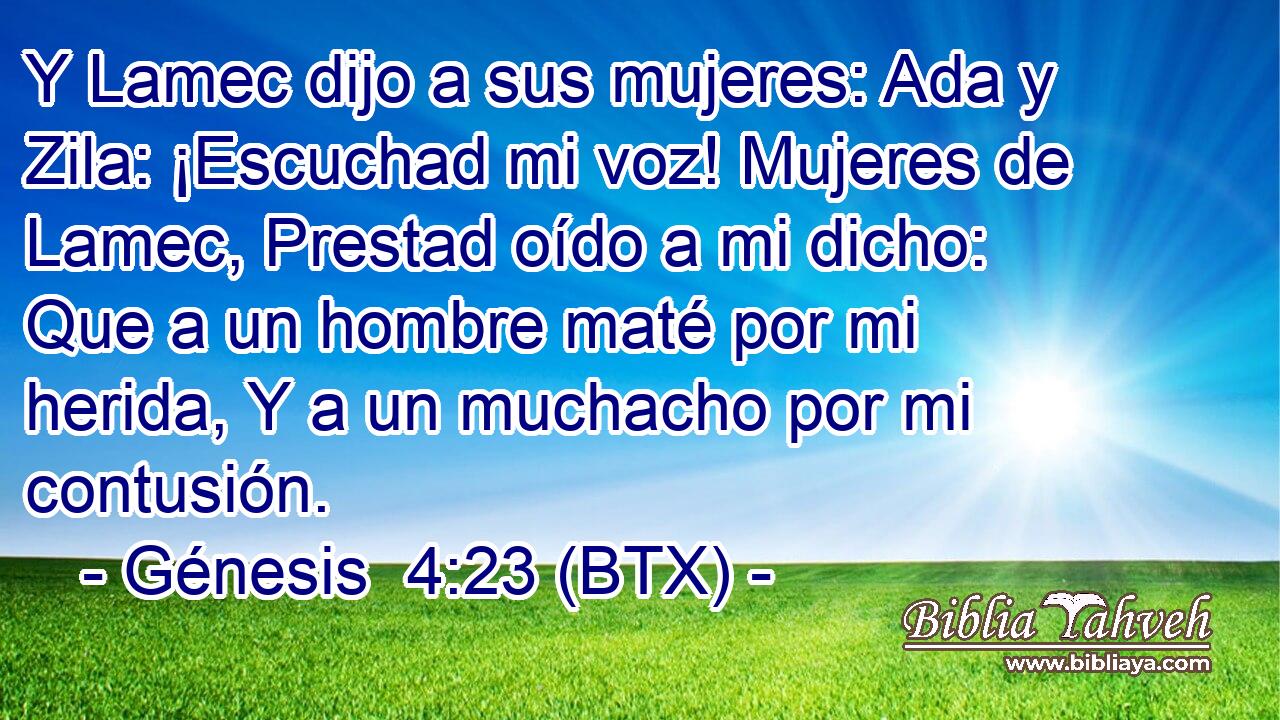Y Lamec dijo a sus mujeres: Ada y Zila: ¡Escuchad mi voz! Mujeres de Lamec, Prestad oído a mi dicho: Que a un hombre maté por mi herida, Y a un muchacho por mi contusión.