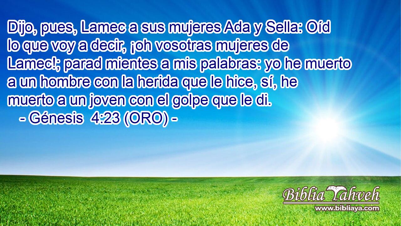  Dijo, pues, Lamec a sus mujeres Ada y Sella: Oíd lo que voy a decir, ¡oh vosotras mujeres de Lamec!; parad mientes a mis palabras: yo he muerto a un hombre con la herida que le hice, sí, he muerto a un joven con el golpe que le di. 