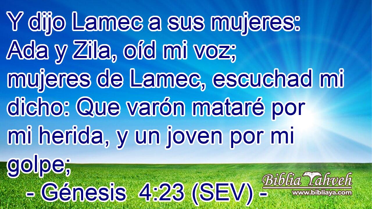 Y dijo Lamec a sus mujeres: Ada y Zila, oíd mi voz; mujeres de Lamec, escuchad mi dicho: Que varón mataré por mi herida, y un joven por mi golpe;