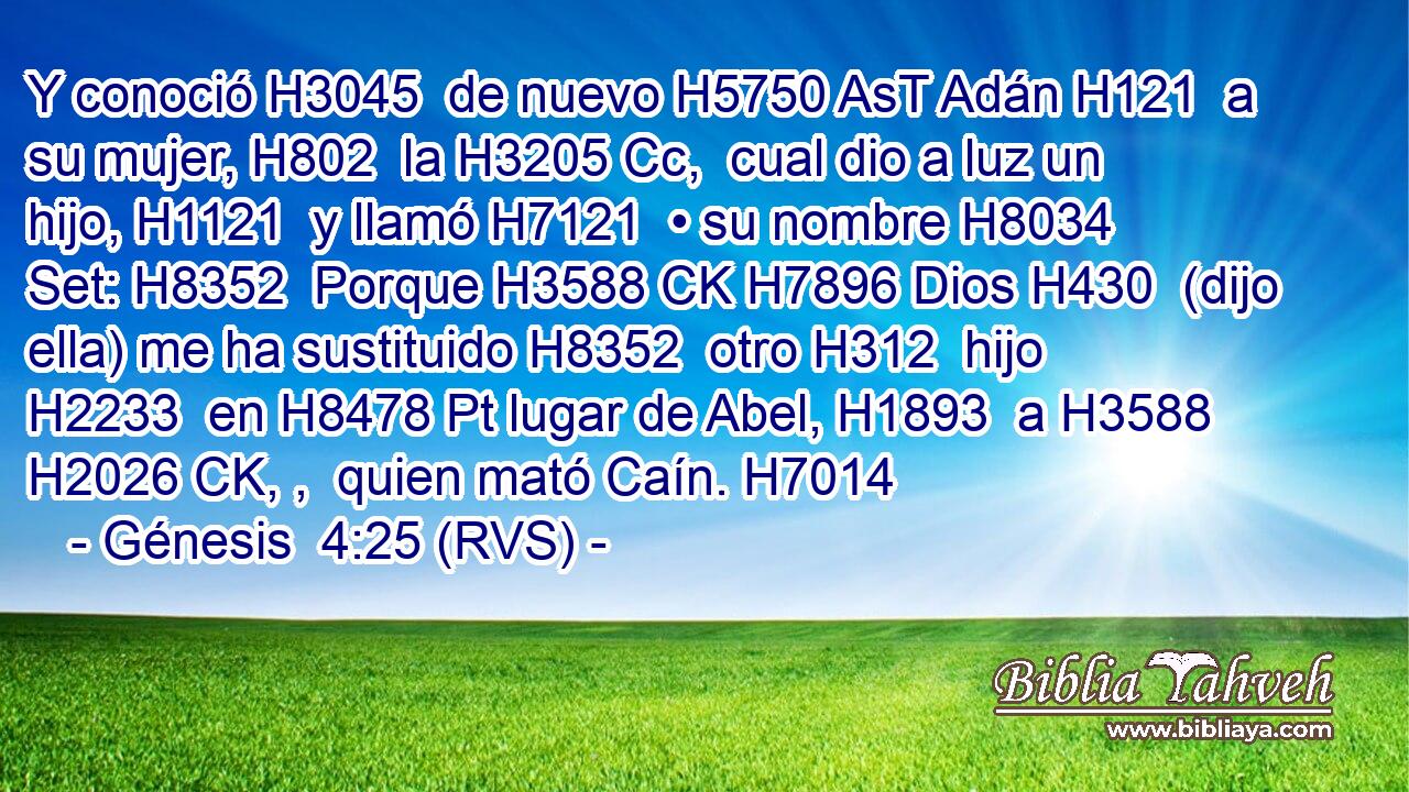 Y conoció H3045  de nuevo H5750 AsT Adán H121  a su mujer, H802  la H3205 Cc,  cual dio a luz un hijo, H1121  y llamó H7121  • su nombre H8034  Set: H8352  Porque H3588 CK H7896 Dios H430  (dijo ella) me ha sustituido H8352  otro H312  hijo H2233  en H8478 Pt lugar de Abel, H1893  a H3588 H2026 CK, ,  quien mató Caín. H7014  