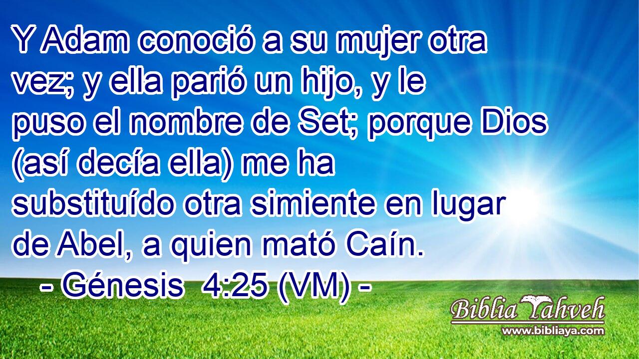  Y Adam conoció a su mujer otra vez; y ella parió un hijo, y le puso el nombre de Set; porque Dios (así decía ella) me ha substituído otra simiente en lugar de Abel, a quien mató Caín. 