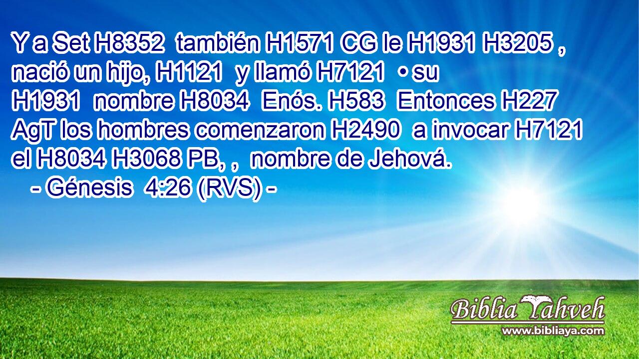 Y a Set H8352  también H1571 CG le H1931 H3205 ,  nació un hijo, H1121  y llamó H7121  • su H1931  nombre H8034  Enós. H583  Entonces H227 AgT los hombres comenzaron H2490  a invocar H7121  el H8034 H3068 PB, ,  nombre de Jehová. 